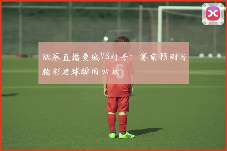 欧冠直播曼城VS对手：赛前预测与精彩进球瞬间回放