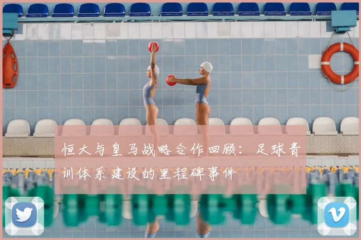 恒大与皇马战略合作回顾：足球青训体系建设的里程碑事件