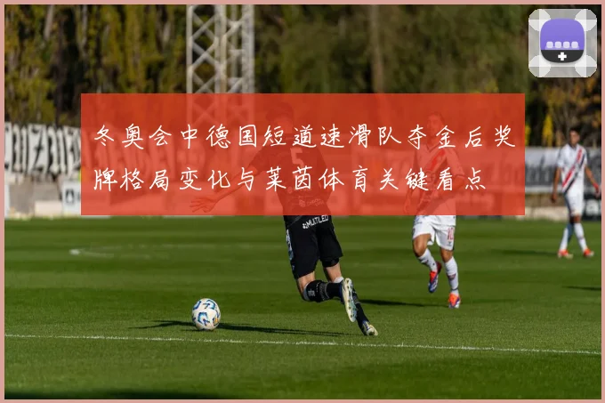 冬奥会中德国短道速滑队夺金后奖牌格局变化与莱茵体育关键看点