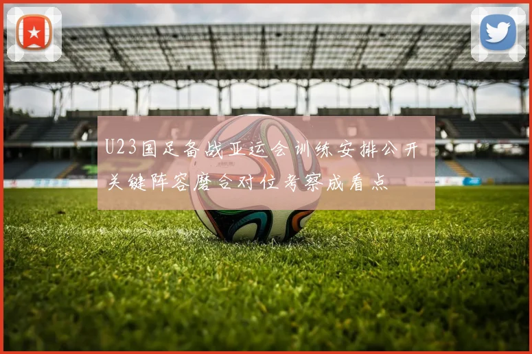 U23国足备战亚运会训练安排公开 关键阵容磨合对位考察成看点