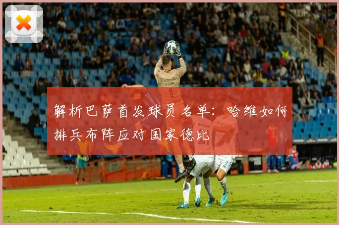 解析巴萨首发球员名单：哈维如何排兵布阵应对国家德比