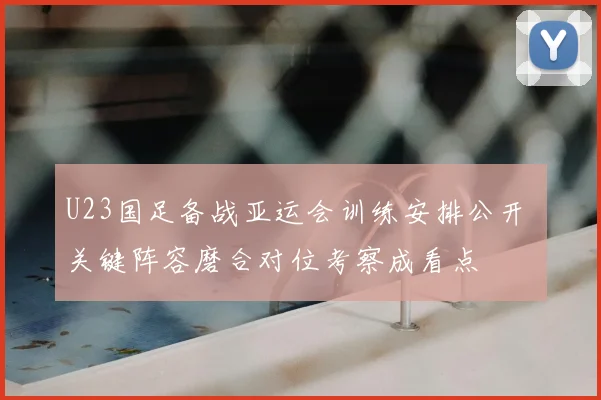 U23国足备战亚运会训练安排公开 关键阵容磨合对位考察成看点