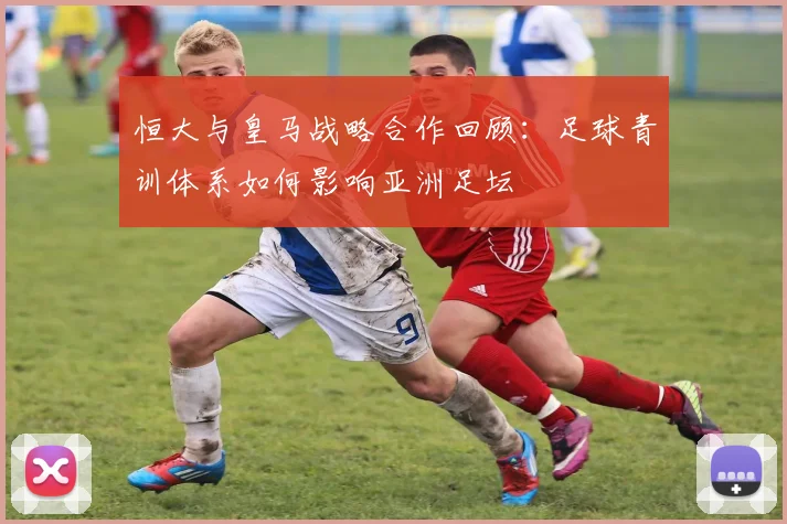 恒大与皇马战略合作回顾：足球青训体系如何影响亚洲足坛